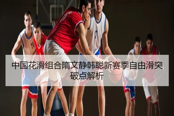 中国花滑组合隋文静韩聪新赛季自由滑突破点解析